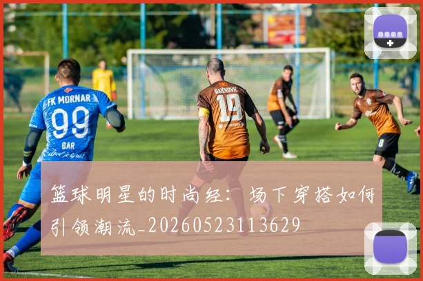 篮球明星的时尚经：场下穿搭如何引领潮流_20260523113629