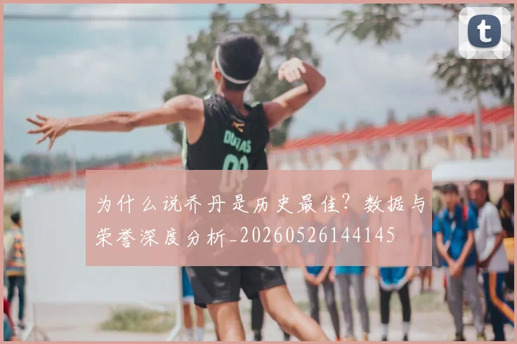 为什么说乔丹是历史最佳?数据与荣誉深度分析_20260526144145