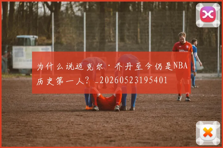 为什么说迈克尔·乔丹至今仍是NBA历史第一人？_20260523195401