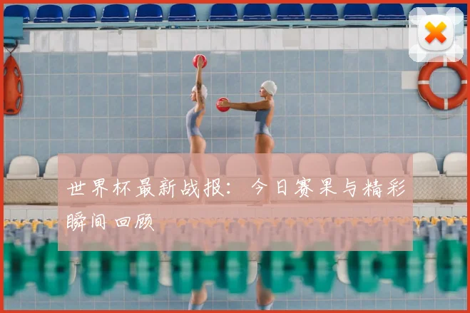 世界杯最新战报:今日赛果与精彩瞬间回顾