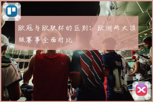欧冠与欧联杯的区别：欧洲两大顶级赛事全面对比