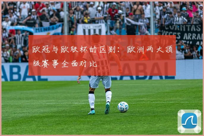 欧冠与欧联杯的区别：欧洲两大顶级赛事全面对比