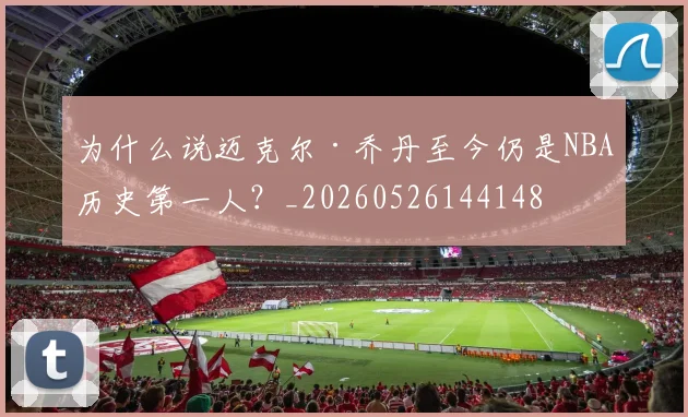 为什么说迈克尔·乔丹至今仍是NBA历史第一人？_20260526144148