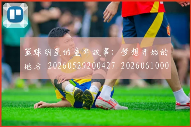 篮球明星的童年故事：梦想开始的地方_20260529200427_20260610001223